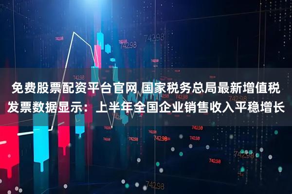 免费股票配资平台官网 国家税务总局最新增值税发票数据显示：上半年全国企业销售收入平稳增长