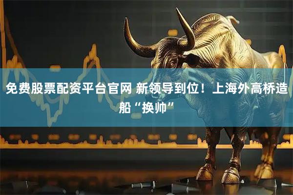 免费股票配资平台官网 新领导到位！上海外高桥造船“换帅”