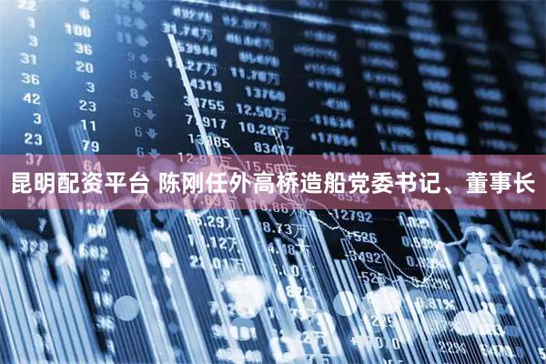 昆明配资平台 陈刚任外高桥造船党委书记、董事长