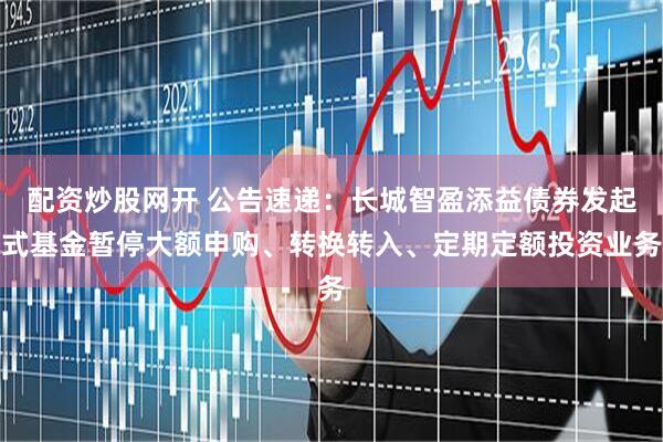 配资炒股网开 公告速递：长城智盈添益债券发起式基金暂停大额申购、转换转入、定期定额投资业务