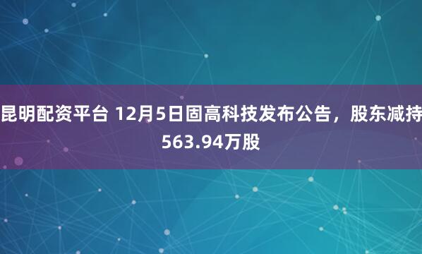 昆明配资平台 12月5日固高科技发布公告,股东减持563.94万股