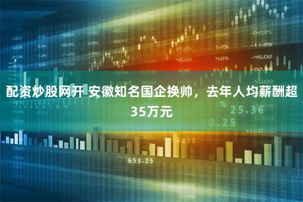 配资炒股网开 安徽知名国企换帅，去年人均薪酬超35万元