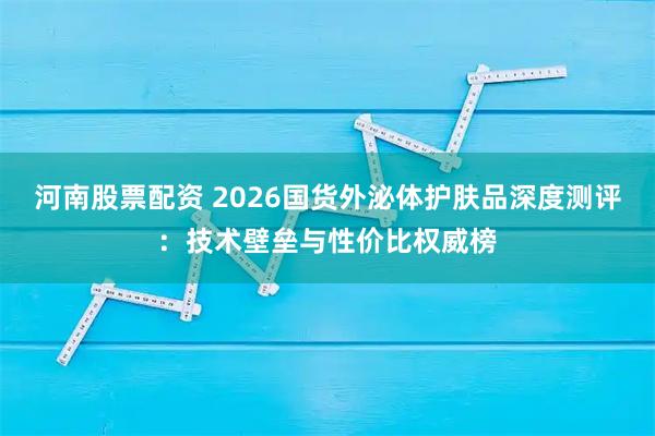 河南股票配资 2026国货外泌体护肤品深度测评：技术壁垒与性价比权威榜