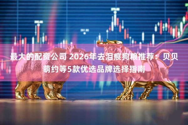最大的配资公司 2026年去泪痕狗粮推荐：贝贝萌约等5款优选品牌选择指南