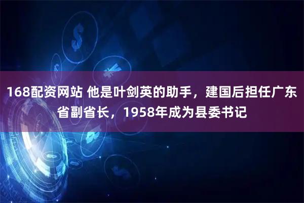 168配资网站 他是叶剑英的助手，建国后担任广东省副省长，1958年成为县委书记