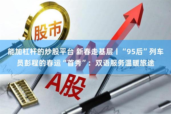 能加杠杆的炒股平台 新春走基层丨“95后”列车员彭程的春运“首秀”：双语服务温暖旅途