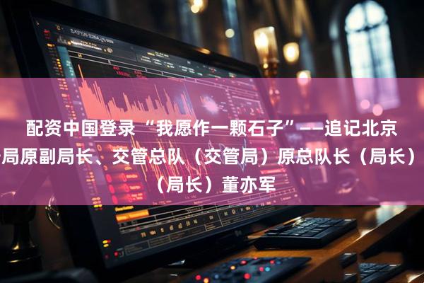 配资中国登录 “我愿作一颗石子”——追记北京市公安局原副局长、交管总队（交管局）原总队长（局长）董亦军