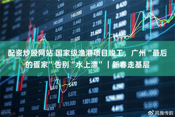 配资炒股网站 国家级渔港项目竣工，广州“最后的疍家”告别“水上漂”｜新春走基层