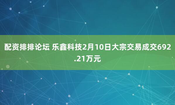 配资排排论坛 乐鑫科技2月10日大宗交易成交692.21万元