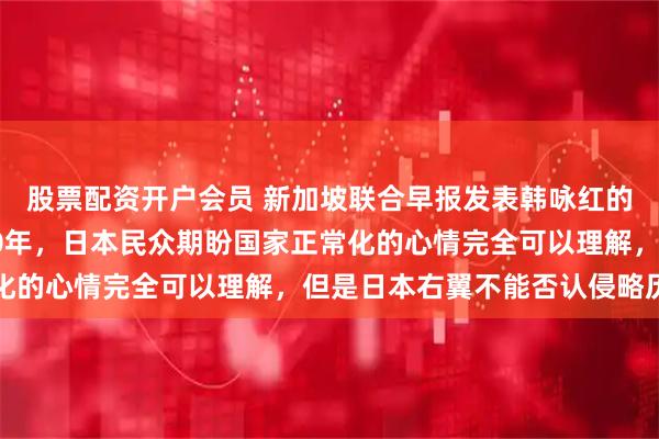 股票配资开户会员 新加坡联合早报发表韩咏红的评论：二战结束已经80年，日本民众期盼国家正常化的心情完全可以理解，但是日本右翼不能否认侵略历史