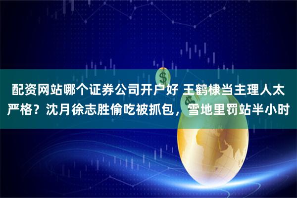 配资网站哪个证券公司开户好 王鹤棣当主理人太严格?沈月徐志胜偷吃被抓包,雪地里罚站半小时