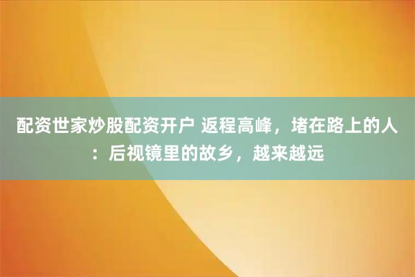 配资世家炒股配资开户 返程高峰,堵在路上的人:后视镜里的故乡,越来越远