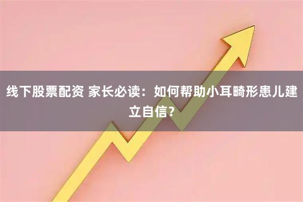 线下股票配资 家长必读：如何帮助小耳畸形患儿建立自信？