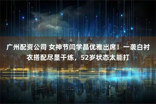 广州配资公司 女神节闫学晶优雅出席！一袭白衬衣搭配尽显干练，52岁状态太能打