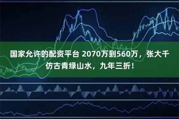 国家允许的配资平台 2070万到560万，张大千仿古青绿山水，九年三折！