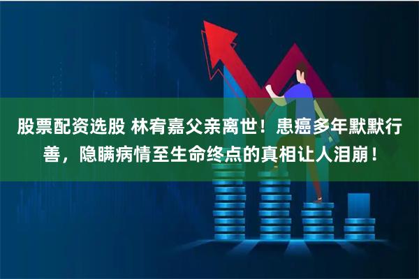 股票配资选股 林宥嘉父亲离世!患癌多年默默行善,隐瞒病情至生命终点的真相让人泪崩!