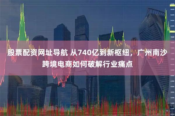 股票配资网址导航 从740亿到新枢纽，广州南沙跨境电商如何破解行业痛点