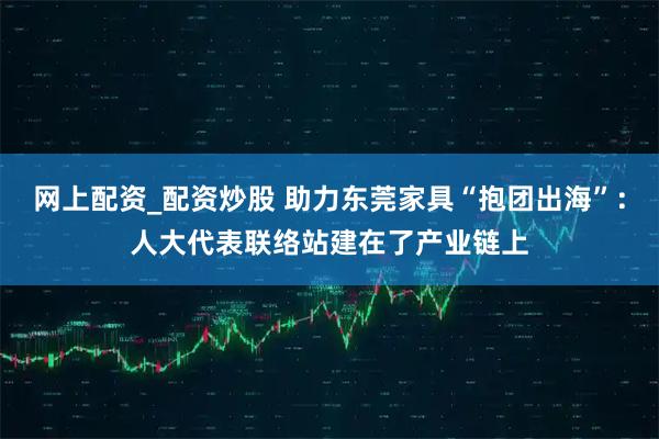 网上配资_配资炒股 助力东莞家具“抱团出海”：人大代表联络站建在了产业链上